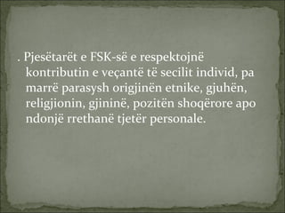 . Pjesëtarët e FSK-së e respektojnë kontributin e veçantë të secilit individ, pa marrë parasysh origjinën etnike, gjuhën, religjionin, gjininë, pozitën shoqërore apo ndonjë rrethanë tjetër personale. 