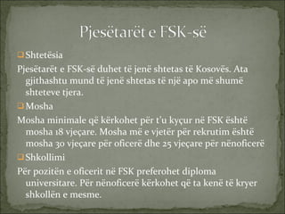 Shtetësia Pjesëtarët e FSK-së duhet të jenë shtetas të Kosovës. Ata gjithashtu mund të jenë shtetas të një apo më shumë shteteve tjera. Mosha Mosha minimale që kërkohet për t’u kyçur në FSK është mosha 18 vjeçare. Mosha më e vjetër për rekrutim është mosha 30 vjeçare për oficerë dhe 25 vjeçare për nënoficerë Shkollimi Për pozitën e oficerit në FSK preferohet diploma universitare. Për nënoficerë kërkohet që ta kenë të kryer shkollën e mesme. 