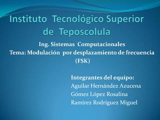 Ing. Sistemas Computacionales
Tema: Modulación por desplazamiento de frecuencia
                      (FSK)

                    Integrantes del equipo:
                    Aguilar Hernández Azucena
                    Gómez López Rosalina
                    Ramírez Rodríguez Miguel
 