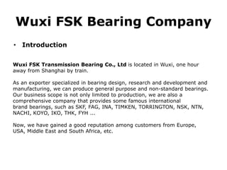Wuxi FSK Bearing Company
• Introduction
Wuxi FSK Transmission Bearing Co., Ltd is located in Wuxi, one hour
away from Shanghai by train.
As an exporter specialized in bearing design, research and development and
manufacturing, we can produce general purpose and non-standard bearings.
Our business scope is not only limited to production, we are also a
comprehensive company that provides some famous international
brand bearings, such as SKF, FAG, INA, TIMKEN, TORRINGTON, NSK, NTN,
NACHI, KOYO, IKO, THK, FYH ...
Now, we have gained a good reputation among customers from Europe,
USA, Middle East and South Africa, etc.
 