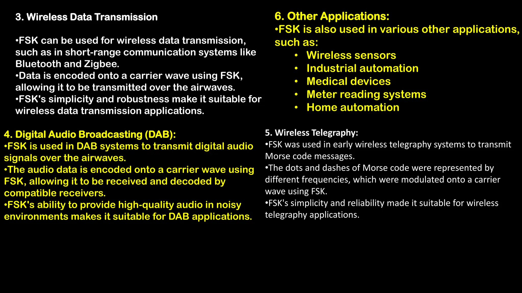 3. Wireless Data Transmission
•FSK can be used for wireless data transmission,
such as in short-range communication systems like
Bluetooth and Zigbee.
•Data is encoded onto a carrier wave using FSK,
allowing it to be transmitted over the airwaves.
•FSK's simplicity and robustness make it suitable for
wireless data transmission applications.
4. Digital Audio Broadcasting (DAB):
•FSK is used in DAB systems to transmit digital audio
signals over the airwaves.
•The audio data is encoded onto a carrier wave using
FSK, allowing it to be received and decoded by
compatible receivers.
•FSK's ability to provide high-quality audio in noisy
environments makes it suitable for DAB applications.
5. Wireless Telegraphy:
•FSK was used in early wireless telegraphy systems to transmit
Morse code messages.
•The dots and dashes of Morse code were represented by
different frequencies, which were modulated onto a carrier
wave using FSK.
•FSK's simplicity and reliability made it suitable for wireless
telegraphy applications.
6. Other Applications:
•FSK is also used in various other applications,
such as:
• Wireless sensors
• Industrial automation
• Medical devices
• Meter reading systems
• Home automation
 