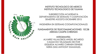 INSTITUTO TECNOLGICO DE MEXICO
INSTITUTO TECNOLOGICO DE TIJUANA
SUBDIRECCIÓN ACADÉMICA
DEPARTAMENTO DE SISTEMAS Y COMPUTACIÓN
SEMESTRE AGOSTO-DICIEMBRE 2015
INGENIERIA EN SISTEMAS COOMPUTACIONALES
FUNDAMENTOS DE TELECOMUNICACIONES 1SC5B
ARENAS CAMPIS CHRISTIAN
INTEGRANTES:
ALVAREZ VILLALOBOS ANGEL RICARDO
CAMACHO VELAZQUES HECTOR
ESQUEDA ALVAREZ CARMEN DENISSE
NERIA DIAS ANTHONY EMMANUEL
 