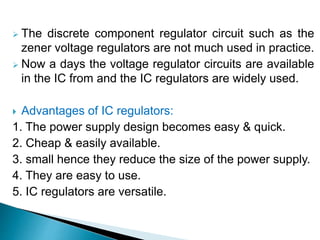  The discrete component regulator circuit such as the
zener voltage regulators are not much used in practice.
 Now a days the voltage regulator circuits are available
in the IC from and the IC regulators are widely used.
 Advantages of IC regulators:
1. The power supply design becomes easy & quick.
2. Cheap & easily available.
3. small hence they reduce the size of the power supply.
4. They are easy to use.
5. IC regulators are versatile.
 