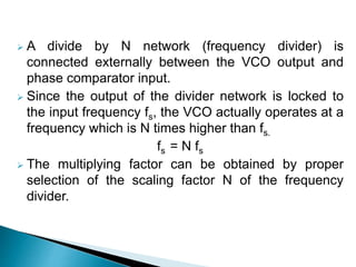  A divide by N network (frequency divider) is
connected externally between the VCO output and
phase comparator input.
 Since the output of the divider network is locked to
the input frequency fs, the VCO actually operates at a
frequency which is N times higher than fs.
fs = N fs
 The multiplying factor can be obtained by proper
selection of the scaling factor N of the frequency
divider.
 