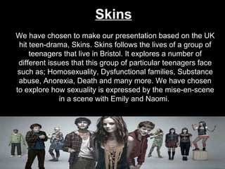 Skins We have chosen to make our presentation based on the UK hit teen-drama, Skins. Skins follows the lives of a group of teenagers that live in Bristol. It explores a number of different issues that this group of particular teenagers face such as; Homosexuality, Dysfunctional families, Substance abuse, Anorexia, Death and many more. We have chosen to explore how sexuality is expressed by the mise-en-scene in a scene with Emily and Naomi.  