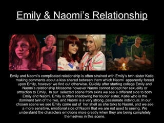 Emily & Naomi’s Relationship Emily and Naomi’s complicated relationship is often strained with Emily’s twin sister Katie making comments about a kiss shared between them which Naomi  apparently forced upon Emily, however we find out otherwise. Quickly after starting college Emily and Naomi’s relationship blossoms however Naomi cannot accept her sexuality or attraction to Emily.  In our  selected scene from skins we see a different side to both  Emily and Naomi. Emily is often shadowing her louder sister, Katie who is the dominant twin of the two, and Naomi is a very strong, passionate individual. In our chosen scene we see Emily come out of  her shell as she talks to Naomi, and we see a more sensitive, emotional side of Naomi that we are not used to seeing. We understand the characters emotions more greatly when they are being completely themselves in this scene. 