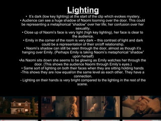 Lighting It’s dark (low key lighting) at the start of the clip which evokes mystery. Audience can see a huge shadow of Naomi looming over the door. This could  be representing a metaphorical “shadow” over her life; her confusion over her  sexuality. Close up of Naomi’s face is very light (high key lighting), her face is clear to  the audience. Emily in the corner of the room is very dark – this contrast of light and dark could be a representation of their on/off relationship. Naomi’s shadow can still be seen through the door, almost as though it’s  hanging over Emily. (Perhaps Emily is taking Naomi’s metaphorical “shadow” upon herself) As Naomi sits down she seems to be glowing as Emily watches her through the  door. (This shows the audience Naomi through Emily’s eyes.) Same sort of lighting on both their faces when they are sitting holding hands  This shows they are now equal/on the same level as each other. They have a  connection. Lighting on their hands is very bright compared to the lighting in the rest of the scene.  