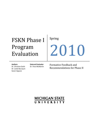  

                              




                                             Spring 
FSKN Phase I 
Program 
Evaluation 
Authors                External Evaluator    Formative Feedback and 
Dr. Christine Geith    Dr. Flora McMartin 
Dr. Leslie Bourquin                          Recommendations for Phase II 
Karen Vignare 
 
