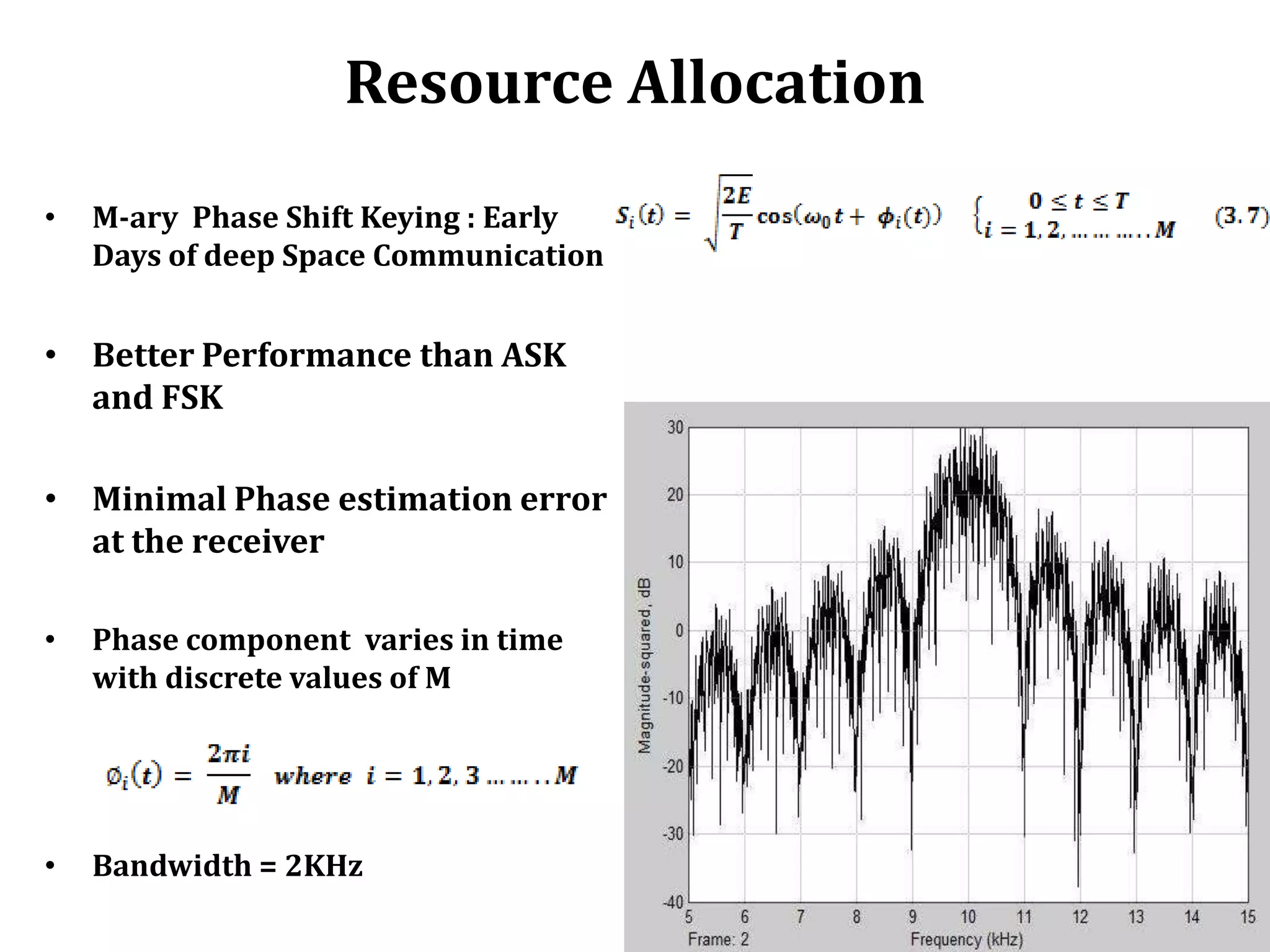 Resource Allocation
•   M-ary Phase Shift Keying : Early
    Days of deep Space Communication


• Better Performance than ASK
  and FSK

• Minimal Phase estimation error
  at the receiver

•   Phase component varies in time
    with discrete values of M




•   Bandwidth = 2KHz
 