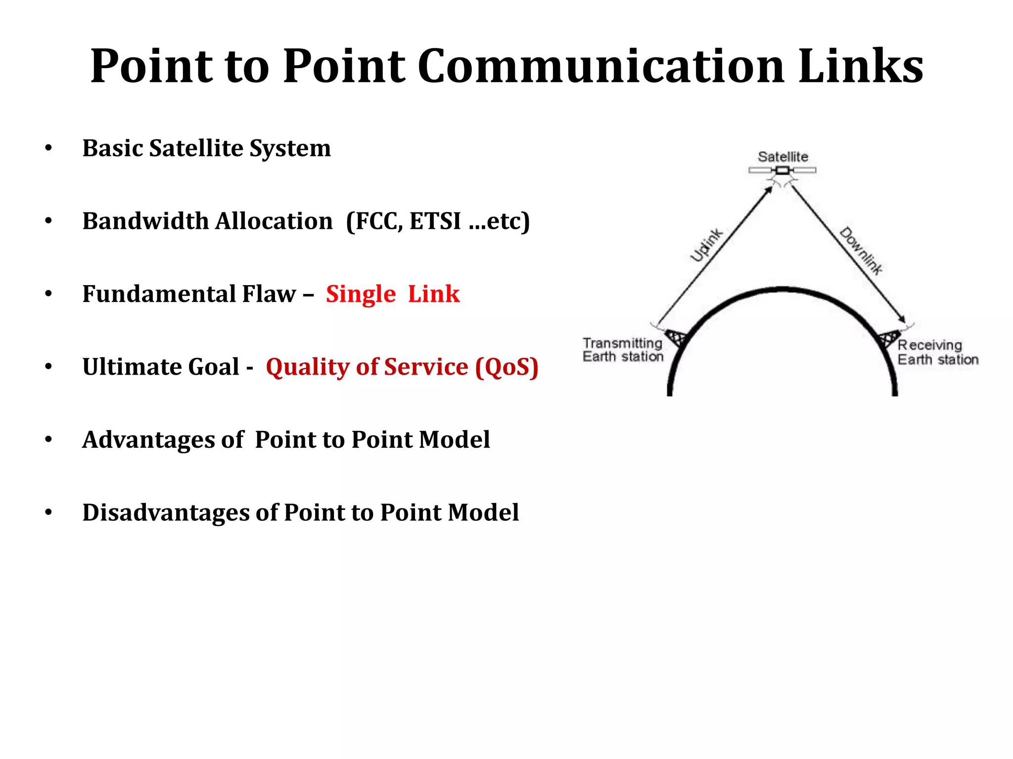 Point to Point Communication Links
•   Basic Satellite System

•   Bandwidth Allocation (FCC, ETSI …etc)

•   Fundamental Flaw – Single Link

•   Ultimate Goal - Quality of Service (QoS)

•   Advantages of Point to Point Model

•   Disadvantages of Point to Point Model
 