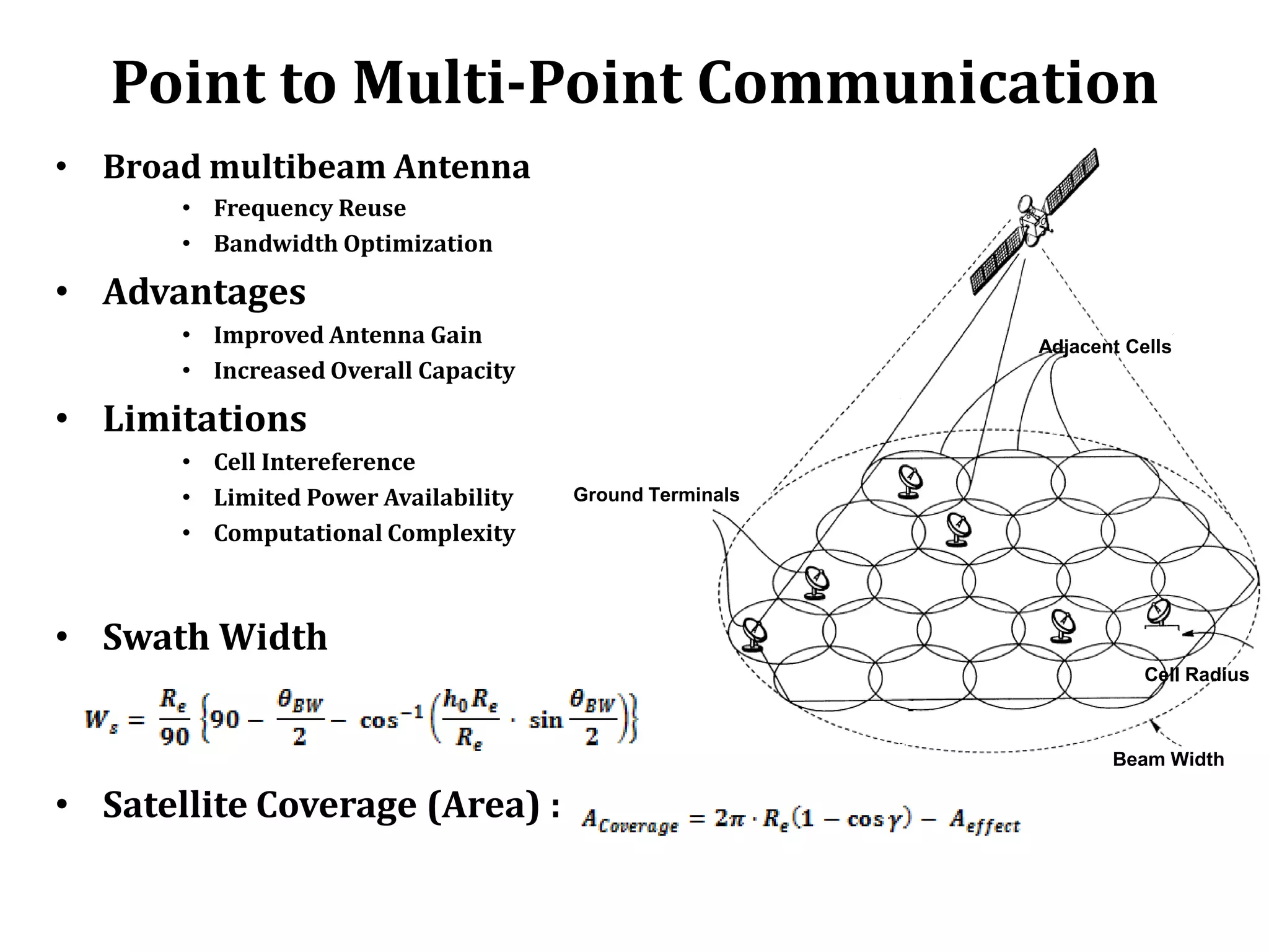 Point to Multi-Point Communication
• Broad multibeam Antenna
       • Frequency Reuse
       • Bandwidth Optimization

• Advantages
       • Improved Antenna Gain                           Adjacent Cells
       • Increased Overall Capacity

• Limitations
       • Cell Intereference
       • Limited Power Availability   Ground Terminals

       • Computational Complexity



• Swath Width
                                                                    Cell Radius



                                                                Beam Width

• Satellite Coverage (Area) :
 