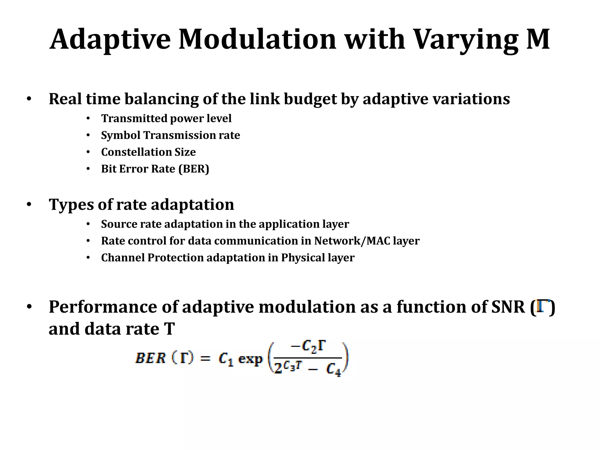 Adaptive Modulation with Varying M
• Real time balancing of the link budget by adaptive variations
       •   Transmitted power level
       •   Symbol Transmission rate
       •   Constellation Size
       •   Bit Error Rate (BER)


• Types of rate adaptation
       • Source rate adaptation in the application layer
       • Rate control for data communication in Network/MAC layer
       • Channel Protection adaptation in Physical layer



• Performance of adaptive modulation as a function of SNR ( )
  and data rate T
 