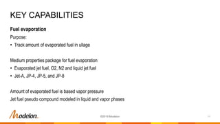Fuel evaporation
Purpose:
• Track amount of evaporated fuel in ullage
Medium properties package for fuel evaporation
• Evaporated jet fuel, O2, N2 and liquid jet fuel
• Jet-A, JP-4, JP-5, and JP-8
Amount of evaporated fuel is based vapor pressure
Jet fuel pseudo compound modeled in liquid and vapor phases
KEY CAPABILITIES
11©2019 Modelon
 