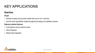 Real-time
Scope:
• Develop complex and accurate models that can be run in real time
• Use the same high-fidelity models throughout the design and validation process
Relevant solution features:
• Fuel Systems Library real-time mode
• Inline integration
• Mixed-mode integration
KEY APPLICATIONS
15©2019 Modelon
 