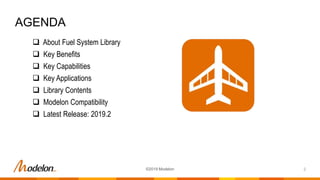 AGENDA
2©2019 Modelon
 About Fuel System Library
 Key Benefits
 Key Capabilities
 Key Applications
 Library Contents
 Modelon Compatibility
 Latest Release: 2019.2
 