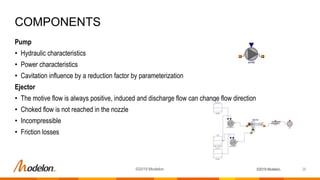 ©2019 Modelon.
Pump
• Hydraulic characteristics
• Power characteristics
• Cavitation influence by a reduction factor by parameterization
Ejector
• The motive flow is always positive, induced and discharge flow can change flow direction
• Choked flow is not reached in the nozzle
• Incompressible
• Friction losses
COMPONENTS
26©2019 Modelon
 