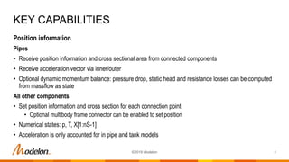Position information
Pipes
• Receive position information and cross sectional area from connected components
• Receive acceleration vector via inner/outer
• Optional dynamic momentum balance: pressure drop, static head and resistance losses can be computed
from massflow as state
All other components
• Set position information and cross section for each connection point
• Optional multibody frame connector can be enabled to set position
• Numerical states: p, T, X[1:nS-1]
• Acceleration is only accounted for in pipe and tank models
KEY CAPABILITIES
8©2019 Modelon
 