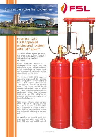 Firetrace 1230
LPCB approved
engineered system
with 3MTM
NovecTM
www.sensetek.nl
Sustainable active fire protection
Chemical clean agent gaseous
fire protection systems reach
extinguishing levels in
seconds.
Novec 1230 fluid is stored as a
super-pressurised liquid and dis-
charged as a gas. It distributes uni-
formly throughout the hazard zone,
and suppresses fire primarily by heat
absorption from the flame.
The Firetrace 1230 LPCB approved
system is engineered to optimise
the unique flow characteristics of
Novec 1230. Engineered for use with
3MTM
NovecTM
1230, the 25 bar Fire-
trace 1230 system boasts all the
benefits that Novec 1230 has to of-
fer. With exceptional environmental
credentials, Novec fire protection
fluid has a zero ODP a GWP of just
one, and maximum atmospheric life-
time of only five days.
With seven cylinder sizes ranging
from 15 to 180 ltr. capacity, the Fire-
trace 1230 system hardware offers
FSL’s customers a choice of fills to
meet specific requirements, ensur-
ing maximum economy in installa-
tion.
All cylinders are manufactured from
high strength alloy steel and are
both TPED approved and CE marked.
 