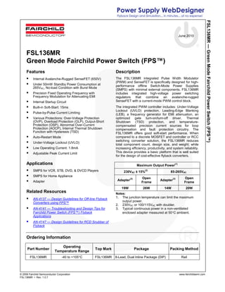 June 2010
© 2009 Fairchild Semiconductor Corporation www.fairchildsemi.com
FSL136MR • Rev. 1.0.7
FSL136MR—GreenModeFairchildPowerSwitch(FPS™)
FSL136MR
Green Mode Fairchild Power Switch (FPS™)
Features
Internal Avalanche-Rugged SenseFET (650V)
Under 50mW Standby Power Consumption at
265VAC, No-load Condition with Burst Mode
Precision Fixed Operating Frequency with
Frequency Modulation for Attenuating EMI
Internal Startup Circuit
Built-in Soft-Start: 15ms
Pulse-by-Pulse Current Limiting
Various Protections: Over-Voltage Protection
(OVP), Overload Protection (OLP), Output-Short
Protection (OSP), Abnormal Over-Current
Protection (AOCP), Internal Thermal Shutdown
Function with Hysteresis (TSD)
Auto-Restart Mode
Under-Voltage Lockout (UVLO)
Low Operating Current: 1.8mA
Adjustable Peak Current Limit
Applications
SMPS for VCR, STB, DVD, & DVCD Players
SMPS for Home Appliance
Adapter
Related Resources
AN-4137 — Design Guidelines for Off-line Flyback
Converters using FPS™
AN-4141 — Troubleshooting and Design Tips for
Fairchild Power Switch (FPS™) Flyback
Applications
AN-4147 — Design Guidelines for RCD Snubber of
Flyback
Description
The FSL136MR integrated Pulse Width Modulator
(PWM) and SenseFET is specifically designed for high-
performance offline Switch-Mode Power Supplies
(SMPS) with minimal external components. FSL136MR
includes integrated high-voltage power switching
regulators that combine an avalanche-rugged
SenseFET with a current-mode PWM control block.
The integrated PWM controller includes: Under-Voltage
Lockout (UVLO) protection, Leading-Edge Blanking
(LEB), a frequency generator for EMI attenuation, an
optimized gate turn-on/turn-off driver, Thermal
Shutdown (TSD) protection, and temperature-
compensated precision current sources for loop
compensation and fault protection circuitry. The
FSL136MR offers good soft-start performance. When
compared to a discrete MOSFET and controller or RCC
switching converter solution, the FSL136MR reduces
total component count, design size, and weight; while
increasing efficiency, productivity, and system reliability.
This device provides a basic platform that is well suited
for the design of cost-effective flyback converters.
Maximum Output Power(1)
230VAC ± 15%
(2)
85-265VAC
Adapter
(3) Open
Frame
Adapter
(3) Open
Frame
19W 26W 14W 20W
Notes:
1. The junction temperature can limit the maximum
output power.
2. 230VAC or 100/115VAC with doubler.
3. Typical continuous power in a non-ventilated
enclosed adapter measured at 50°C ambient.
Ordering Information
Part Number
Operating
Temperature Range
Top Mark Package Packing Method
FSL136MR -40 to +105°C FSL136MR 8-Lead, Dual Inline Package (DIP) Rail
 