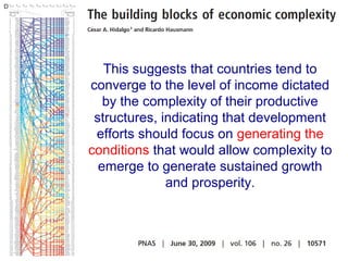 This suggests that countries tend to
converge to the level of income dictated
by the complexity of their productive
structures, indicating that development
efforts should focus on generating the
conditions that would allow complexity to
emerge to generate sustained growth
and prosperity.

 