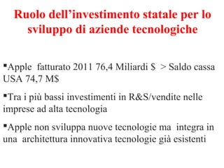Ruolo dell’investimento statale per lo
sviluppo di aziende tecnologiche
Apple fatturato 2011 76,4 Miliardi $ > Saldo cassa
USA 74,7 M$
Tra i più bassi investimenti in R&S/vendite nelle
imprese ad alta tecnologia
Apple non sviluppa nuove tecnologie ma integra in
una architettura innovativa tecnologie già esistenti

 