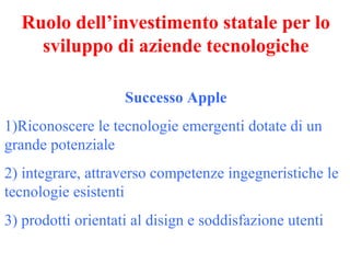 Ruolo dell’investimento statale per lo
sviluppo di aziende tecnologiche
Successo Apple
1)Riconoscere le tecnologie emergenti dotate di un
grande potenziale
2) integrare, attraverso competenze ingegneristiche le
tecnologie esistenti
3) prodotti orientati al disign e soddisfazione utenti

 