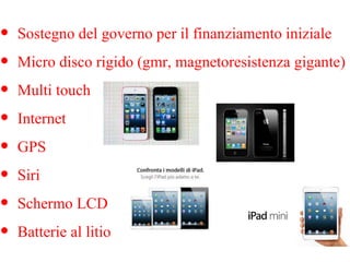 •
•
•
•
•
•
•
•

Sostegno del governo per il finanziamento iniziale
Micro disco rigido (gmr, magnetoresistenza gigante)
Multi touch
Internet
GPS
Siri
Schermo LCD
Batterie al litio

 