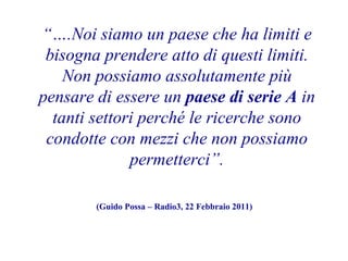 “….Noi siamo un paese che ha limiti e
bisogna prendere atto di questi limiti.
Non possiamo assolutamente più
pensare di essere un paese di serie A in
tanti settori perché le ricerche sono
condotte con mezzi che non possiamo
permetterci”.
(Guido Possa – Radio3, 22 Febbraio 2011)

 