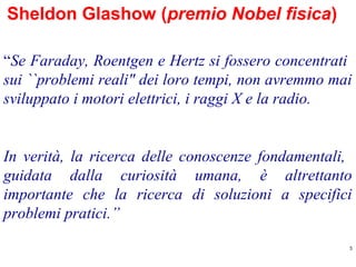 Sheldon Glashow (premio Nobel fisica)
“Se Faraday, Roentgen e Hertz si fossero concentrati
sui ``problemi reali" dei loro tempi, non avremmo mai
sviluppato i motori elettrici, i raggi X e la radio.

In verità, la ricerca delle conoscenze fondamentali,
guidata dalla curiosità umana, è altrettanto
importante che la ricerca di soluzioni a specifici
problemi pratici.”
5

 