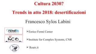 Cultura 2030?
Trends in atto 2018: desertificazioni
Francesco Sylos Labini
Enrico Fermi Center
Institute for Complex Systems, CNR
 Roars.it
 