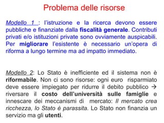 Modello 1  : l’istruzione e la ricerca devono essere pubbliche e finanziate dalla  fiscalità generale . Contributi privati e/o istituzioni private sono ovviamente auspicabili. Per  migliorare  l’esistente è necessario un’opera di riforma a lungo termine ma ad impatto immediato.  Modello 2 : Lo Stato è inefficiente ed il sistema non è  riformabile . Non ci sono risorse: ogni euro  risparmiato deve essere impiegato per ridurre il debito pubblico     riversare il  costo dell’università sulle famiglie  e innescare dei meccanismi di  mercato:  Il mercato crea ricchezza, lo Stato è parassita.  Lo Stato non finanzia un servizio ma gli  utenti .  Problema delle risorse  