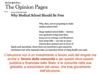 L'istruzione non è un investimento a favore  solo  del singolo ma anche a  favore della comunità  e per questo deve essere pubblica e finanziata dallo Stato: è la comunità nella sua globalità, a prescindere dal censo, che trae giovamento dall’istruzione. 