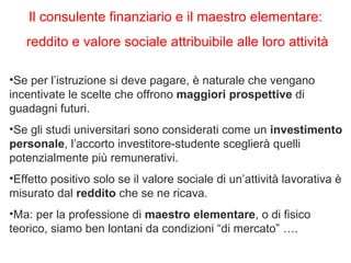 Se per l’istruzione si deve pagare, è naturale che vengano incentivate le scelte che offrono  maggiori prospettive  di guadagni futuri.  Se gli studi universitari sono considerati come un  investimento personale , l’accorto investitore-studente sceglierà quelli potenzialmente più remunerativi.  Effetto positivo solo se il valore sociale di un’attività lavorativa è misurato dal  reddito  che se ne ricava.  Ma: per la professione di  maestro elementare , o di fisico teorico, siamo ben lontani da condizioni “di mercato” ….  Il consulente finanziario e il maestro elementare: reddito e valore sociale attribuibile alle loro attività 