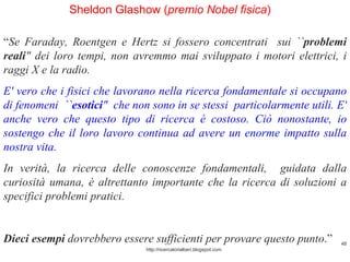 http://ricercatorialberi.blogspot.com Sheldon Glashow ( premio Nobel fisica )  “ Se Faraday, Roentgen e Hertz si fossero concentrati  sui `` problemi reali " dei loro tempi, non avremmo mai sviluppato i motori elettrici, i raggi X e la radio.  E' vero che i fisici che lavorano nella ricerca fondamentale si occupano di fenomeni  `` esotici "  che non sono in se stessi  particolarmente utili. E' anche vero che questo tipo di ricerca è costoso. Ciò nonostante, io sostengo che il loro lavoro continua ad avere un enorme impatto sulla nostra vita.  In verità, la ricerca delle conoscenze fondamentali,  guidata dalla curiosità umana, è altrettanto importante che la ricerca di soluzioni a specifici problemi pratici.  Dieci esempi  dovrebbero essere sufficienti per provare questo punto .”  