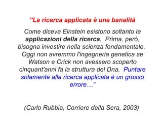 “ La ricerca applicata è una banalità Come diceva Einstein esistono soltanto le  applicazioni della ricerca .  Prima, però, bisogna investire nella scienza fondamentale.  Oggi non avremmo l'ingegneria genetica se Watson e Crick non avessero scoperto cinquant'anni fa la struttura del Dna .  Puntare solamente alla ricerca applicata è un grosso errore…” (Carlo Rubbia, Corriere della Sera, 2003)   
