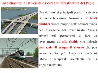 Investimento in università e ricerca = infrastrutture del Paese Uno dei motivi principali per cui la ricerca di base debba essere finanziata con  fondi pubblici   risiede proprio nella scala di tempo per la ricaduta dell’investimento. Nessun privato può permettersi di fare un investimento ad  alto rischio  che richiede  una scala di tempo di ritorno   che può essere molto più lunga di qualsiasi intervallo temporale accettabile da un singolo individuo. 