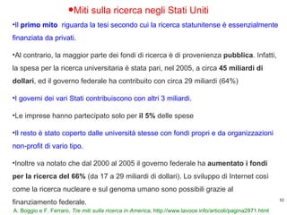 A. Boggio e F. Ferraro,  Tre miti sulla ricerca in America,  http://www.lavoce.info/articoli/pagina2871.html Miti sulla ricerca negli Stati Uniti Il  primo mito  riguarda la tesi secondo cui la ricerca statunitense è essenzialmente finanziata da privati.  Al contrario, la maggior parte dei fondi di ricerca è di provenienza  pubblica . Infatti, la spesa per la ricerca universitaria è stata pari, nel 2005, a circa  45 miliardi di dollari , ed il governo federale ha contribuito con circa 29 miliardi (64%) I governi dei vari Stati contribuiscono con altri 3 miliardi. Le imprese hanno partecipato solo per  il 5%  delle spese Il resto è stato coperto dalle università stesse con fondi propri e da organizzazioni non-profit di vario tipo.  Inoltre va notato che dal 2000 al 2005 il governo federale ha  aumentato i fondi per la ricerca del 66%  (da 17 a 29 miliardi di dollari). Lo sviluppo di Internet così come la ricerca nucleare e sul genoma umano sono possibili grazie al finanziamento federale. 