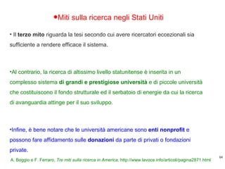 Miti sulla ricerca negli Stati Uniti Il  terzo mito  riguarda la tesi secondo cui avere ricercatori eccezionali sia sufficiente a rendere efficace il sistema.  Al contrario, la ricerca di altissimo livello statunitense è inserita in un complesso sistema  di grandi e prestigiose università  e di piccole università che costituiscono il fondo strutturale ed il serbatoio di energie da cui la ricerca di avanguardia attinge per il suo sviluppo.  Infine, è bene notare che le università americane sono  enti nonprofit  e possono fare affidamento sulle  donazioni  da parte di privati o fondazioni private.  A. Boggio e F. Ferraro,  Tre miti sulla ricerca in America,  http://www.lavoce.info/articoli/pagina2871.html 