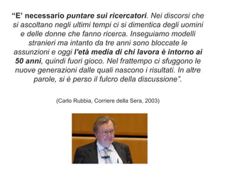 “ E’ necessario  puntare sui ricercatori . Nei discorsi che si ascoltano negli ultimi tempi ci si dimentica degli uomini e delle donne che fanno ricerca. Inseguiamo modelli stranieri ma intanto da tre anni sono bloccate le assunzioni e oggi  l'età media di chi lavora è intorno ai 50 anni , quindi fuori gioco. Nel frattempo ci sfuggono le nuove generazioni dalle quali nascono i risultati. In altre parole, si è perso il fulcro della discussione”. (Carlo Rubbia, Corriere della Sera, 2003) 