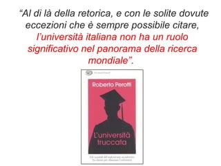 “ Al di là della retorica, e con le solite dovute eccezioni che è sempre possibile citare,  l’università italiana non ha un ruolo significativo nel panorama della ricerca mondiale”.  