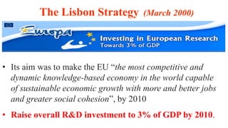• Its aim was to make the EU “the most competitive and
dynamic knowledge-based economy in the world capable
of sustainable economic growth with more and better jobs
and greater social cohesion”, by 2010
• Raise overall R&D investment to 3% of GDP by 2010.
The Lisbon Strategy (March 2000)
 