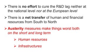  There is no effort to cure the R&D lag neither at
the national level nor at the European level
 There is a net transfer of human and financial
resources from South to North
 Austerity measures make things worst both
on the short and long term
 Human resources
 Infrastructures
 