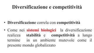 Diversificazione e competitività
• Diversificazione correla con competitività
• Come nei sistemi biologici la diversificazione
realizza stabilità e competitività a lungo
termine in un ambiente mutevole come il
presente mondo globalizzato
 