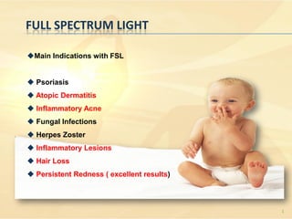 FULL SPECTRUM LIGHT

Main Indications with FSL


 Psoriasis
 Atopic Dermatitis
 Inflammatory Acne
 Fungal Infections
 Herpes Zoster
 Inflammatory Lesions
 Hair Loss
 Persistent Redness ( excellent results)



                                            1
 