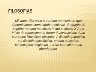 FILOSOFIAS
Mil anos. Foi esse o período aproximado que
denominamos como idade medieval, da queda do
império romano no século V até o século XV e o
início do renascimento foram desenvolvidas duas
correntes filosóficas distintas: A filosofia patrística
e a filosofia escolástica, ambas possuíam
concepções religiosas, porém com diferentes
abordagens.
