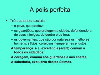 A polis perfeita Três classes sociais:  o povo, que produz;  os guardiões, que protegem a cidade, defendendo-a de seus inimigos, de dentro e de fora;  os governantes, que são por natureza os melhores homens: sábios, corajosos, temperantes e justos.  A temperança  é a  excelência ( areté ) comum a todos os cidadãos;  A coragem, comum aos guardiões e aos chefes;  A sabedoria, exclusiva destes últimos.  
