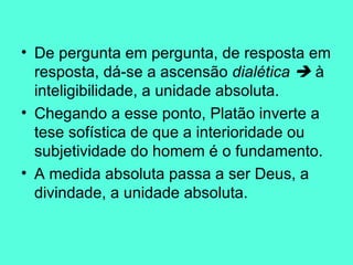 De pergunta em pergunta, de resposta em resposta, dá-se a ascensão  dialética    à inteligibilidade, a unidade absoluta.   Chegando a esse ponto, Platão inverte a tese sofística de que a interioridade ou subjetividade do homem é o fundamento.   A medida absoluta passa a ser Deus, a divindade, a unidade absoluta. 