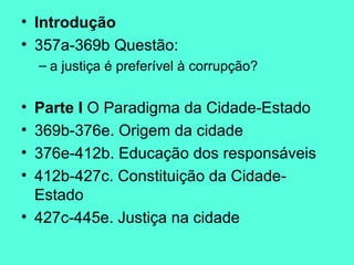 Introdução 357a-369b Questão:  a justiça é preferível à corrupção? Parte I  O Paradigma da Cidade-Estado 369b-376e. Origem da cidade 376e-412b. Educação dos responsáveis 412b-427c. Constituição da Cidade-Estado 427c-445e. Justiça na cidade 
