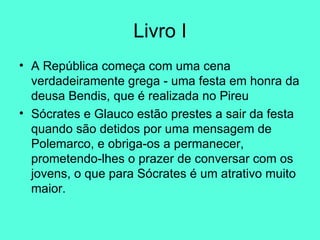 Livro I A República começa com uma cena verdadeiramente grega - uma festa em honra da deusa Bendis, que é realizada no Pireu  Sócrates e Glauco estão prestes a sair da festa quando são detidos por uma mensagem de Polemarco, e obriga-os a permanecer, prometendo-lhes o prazer de conversar com os jovens, o que para Sócrates é um atrativo muito maior.  