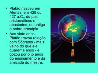 Platão nasceu em Atenas, em 428 ou 427 a.C., de pais aristocráticos e abastados, de antiga e nobre prosápia.  Aos vinte anos, Platão travou relação com Sócrates - mais velho do que ele quarenta anos - e gozou por oito anos do ensinamento e da amizade do mestre.  